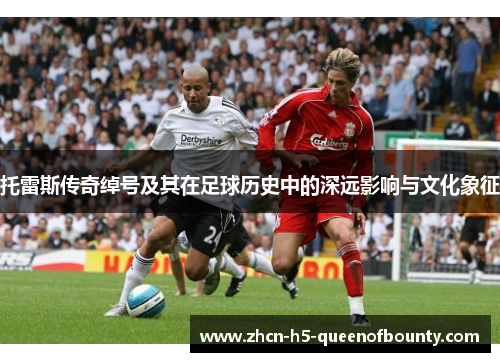 托雷斯传奇绰号及其在足球历史中的深远影响与文化象征