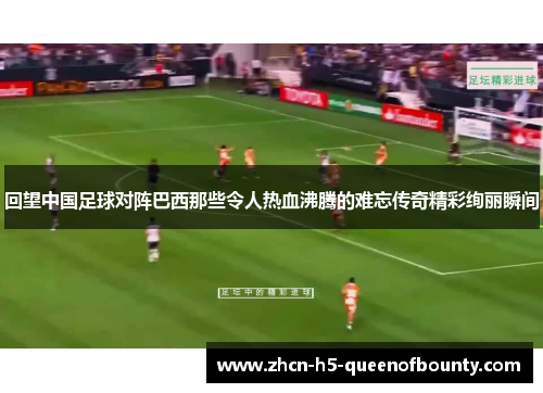 回望中国足球对阵巴西那些令人热血沸腾的难忘传奇精彩绚丽瞬间