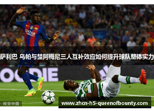 萨利巴 乌帕与楚阿梅尼三人互补效应如何提升球队整体实力