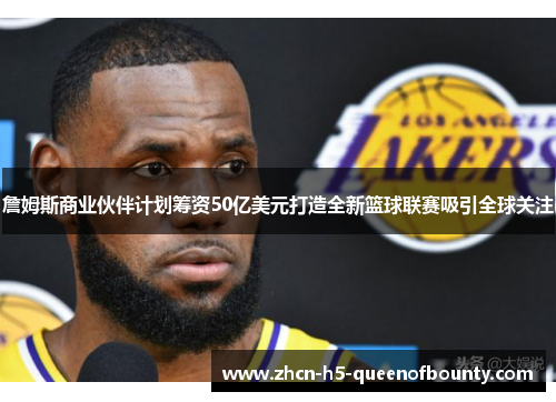 詹姆斯商业伙伴计划筹资50亿美元打造全新篮球联赛吸引全球关注
