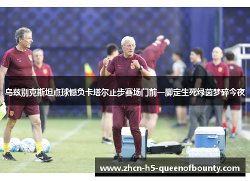 乌兹别克斯坦点球憾负卡塔尔止步赛场门前一脚定生死绿茵梦碎今夜