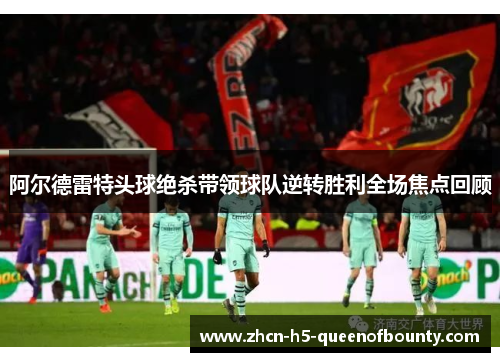 阿尔德雷特头球绝杀带领球队逆转胜利全场焦点回顾
